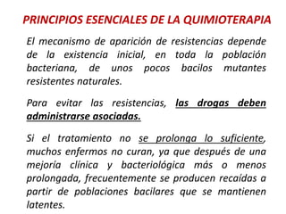 PRINCIPIOS ESENCIALES DE LA QUIMIOTERAPIA
El mecanismo de aparición de resistencias depende
de la existencia inicial, en toda la población
bacteriana, de unos pocos bacilos mutantes
resistentes naturales.
Para evitar las resistencias, las drogas deben
administrarse asociadas.
Si el tratamiento no se prolonga lo suficiente,
muchos enfermos no curan, ya que después de una
mejoría clínica y bacteriológica más o menos
prolongada, frecuentemente se producen recaídas a
partir de poblaciones bacilares que se mantienen
latentes.
 