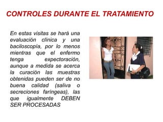 CONTROLES DURANTE EL TRATAMIENTO
En estas visitas se hará una
evaluación clínica y una
baciloscopía, por lo menos
mientras que el enfermo
tenga expectoración,
aunque a medida se acerca
la curación las muestras
obtenidas pueden ser de no
buena calidad (saliva o
secreciones faríngeas), las
que igualmente DEBEN
SER PROCESADAS
 