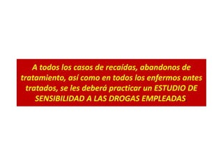 A todos los casos de recaídas, abandonos de
tratamiento, así como en todos los enfermos antes
tratados, se les deberá practicar un ESTUDIO DE
SENSIBILIDAD A LAS DROGAS EMPLEADAS.
 