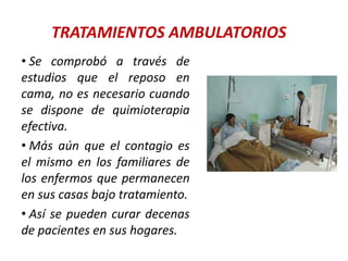 TRATAMIENTOS AMBULATORIOS
• Se comprobó a través de
estudios que el reposo en
cama, no es necesario cuando
se dispone de quimioterapia
efectiva.
• Más aún que el contagio es
el mismo en los familiares de
los enfermos que permanecen
en sus casas bajo tratamiento.
• Así se pueden curar decenas
de pacientes en sus hogares.
 