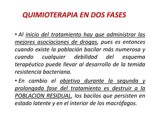 QUIMIOTERAPIA EN DOS FASES
• Al inicio del tratamiento hay que administrar las
mejores asociaciones de drogas, pues es entonces
cuando existe la población bacilar más numerosa y
cuando cualquier debilidad del esquema
terapéutico puede llevar al desarrollo de la temida
resistencia bacteriana.
• En cambio el objetivo durante la segunda y
prolongada fase del tratamiento es destruir a la
POBLACION RESIDUAL, los bacilos que persisten en
estado latente y en el interior de los macrófagos.
 