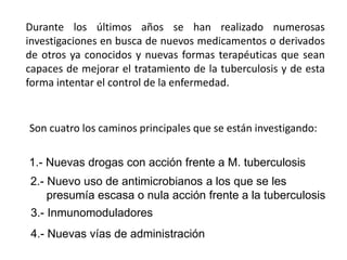Durante los últimos años se han realizado numerosas
investigaciones en busca de nuevos medicamentos o derivados
de otros ya conocidos y nuevas formas terapéuticas que sean
capaces de mejorar el tratamiento de la tuberculosis y de esta
forma intentar el control de la enfermedad.
Son cuatro los caminos principales que se están investigando:
1.- Nuevas drogas con acción frente a M. tuberculosis
2.- Nuevo uso de antimicrobianos a los que se les
presumía escasa o nula acción frente a la tuberculosis
3.- Inmunomoduladores
4.- Nuevas vías de administración
 