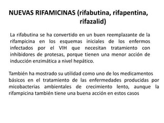 NUEVAS RIFAMICINAS (rifabutina, rifapentina,
rifazalid)
La rifabutina se ha convertido en un buen reemplazante de la
rifampicina en los esquemas iniciales de los enfermos
infectados por el VIH que necesitan tratamiento con
inhibidores de protesas, porque tienen una menor acción de
inducción enzimática a nivel hepático.
También ha mostrado su utilidad como uno de los medicamentos
básicos en el tratamiento de las enfermedades producidas por
micobacterias ambientales de crecimiento lento, aunque la
rifampicina también tiene una buena acción en estos casos
 