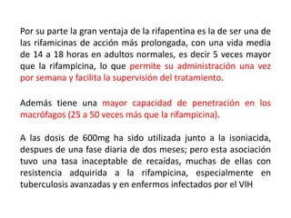 Por su parte la gran ventaja de la rifapentina es la de ser una de
las rifamicinas de acción más prolongada, con una vida media
de 14 a 18 horas en adultos normales, es decir 5 veces mayor
que la rifampicina, lo que permite su administración una vez
por semana y facilita la supervisión del tratamiento.
Además tiene una mayor capacidad de penetración en los
macrófagos (25 a 50 veces más que la rifampicina).
A las dosis de 600mg ha sido utilizada junto a la isoniacida,
despues de una fase diaria de dos meses; pero esta asociación
tuvo una tasa inaceptable de recaídas, muchas de ellas con
resistencia adquirida a la rifampicina, especialmente en
tuberculosis avanzadas y en enfermos infectados por el VIH
 