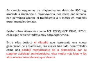 En cambio esquemas de rifapentina en dosis de 900 mg,
asociada a isoniacida o moxifloxacina, dos veces por semana,
han permitido acortar el tratamiento a 4 meses en modelos
experimentales de ratas.
Existen otras rifamicinas como FCE 22250, GCP 29861, R76-1,
en las que se tiene todavía muy poca experiencia.
Entre ellas destaca el rifazalid que representa una nueva
generación de ansamicinas, las cuales han sido desarrolladas
como una posible reemplazante de la rifampicina, por su
superior actividad antimicrobiana, vida media más larga y los
altos niveles intracelulares que alcanza.
 