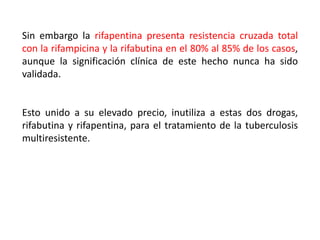 Sin embargo la rifapentina presenta resistencia cruzada total
con la rifampicina y la rifabutina en el 80% al 85% de los casos,
aunque la significación clínica de este hecho nunca ha sido
validada.
Esto unido a su elevado precio, inutiliza a estas dos drogas,
rifabutina y rifapentina, para el tratamiento de la tuberculosis
multiresistente.
 