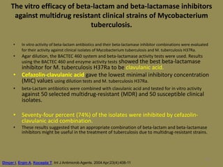 98
The vitro efficacy of beta-lactam and beta-lactamase inhibitors
against multidrug resistant clinical strains of Mycobacterium
tuberculosis.
• In vitro activity of beta-lactam antibiotics and their beta-lactamase inhibitor combinations were evaluated
for their activity against clinical isolates of Mycobacterium tuberculosis and M. tuberculosis H37Ra.
• Agar dilution, the BACTEC 460 system and beta-lactamase activity tests were used. Results
using the BACTEC 460 and enzyme activity tests showed the best beta-lactamase
inhibitor for M. tuberculosis H37Ra to be clavulanic acid.
• Cefazolin-clavulanic acid gave the lowest minimal inhibitory concentration
(MIC) values using dilution tests and M. tuberculosis H37Ra.
• beta-Lactam antibiotics were combined with clavulanic acid and tested for in vitro activity
against 50 selected multidrug-resistant (MDR) and 50 susceptible clinical
isolates.
• Seventy-four percent (74%) of the isolates were inhibited by cefazolin-
clavulanic acid combination.
• These results suggested that an appropriate combination of beta-lactam and beta-lactamase
inhibitors might be useful in the treatment of tuberculosis due to multidrug-resistant strains.
Dinçer I, Ergin A, Kocagöz T. Int J Antimicrob Agents. 2004 Apr;23(4):408-11
 