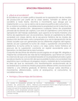 BITACORA PEDAGOGICA
Socialismo
 ¿Qué es el socialismo?
El socialismo es un orden político basado en la apropiación de los medios
de producción por parte de la clase obrera. También se define por
socialista a toda teoría, doctrina o movimiento que aboga por su
implantación y a su vez se deriva de la esencia política del comunismo.
En un sistema socialista, al establecerse la propiedad social (colectiva) de
los medios de producción, desaparece cualquier forma de propiedad
privada de los bienes de capital y con esta el capitalismo como forma de
apropiación del trabajo asalariado, que supone en la teoría marxista una
forma de explotación por vía económica. Siendo el capitalismo la última
sociedad con clases dentro de la secuencia histórica de los modos de
producción de Karl Marx, esto comportaría a su vez la desaparición de las
clases sociales que son generadas por los diferentes orígenes del ingreso,
dando así por superada la lucha de clases y quedando únicamente la
dialéctica, la lucha entre lo nuevo y lo viejo como motor histórico en
procura de la superación constante en espiral ascendente para el
bienestar y la felicidad de la raza humana.
Conjunto de doctrinas de reforma social surgidas en el siglo XIX, dirigidas a
mejorar las condiciones de vida de los trabajadores, que tienen en común
la creencia de que una sociedad basada en la propiedad privada a gran
escala es injusta; la convicción de que es posible fundar una sociedad más
equitativa que contribuya al progreso moral y material de la humanidad;
la idea de que es necesaria una transformación revolucionaria de la
sociedad (aun cuando los medios propuestos difieren entre una revolución
violenta y una reforma gradual). El término incluye varias doctrinas y
movimientos diferenciados, como el anarquismo, el comunismo, la
socialdemocracia.
 Ventajas y Desventajas del Socialismo.
Ventajas Desventajas
Se acaba la propiedad privada de los
medios de producción (tierra, fábricas,
finanzas, etc.) La propiedad de automóviles,
casas y lo que no es medio de producción se
mantiene como propiedad privada según
sea el caso y dependiendo del poder que el
estado maneje.
Las mentalidades empresariales y
acumuladoras tienen que emigrar porque no
hay lugar para ellos.
 