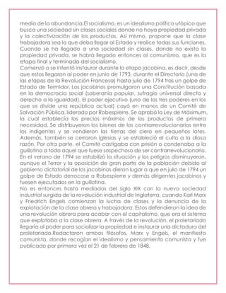 medio de la abundancia.El socialismo, es un idealismo político utópico que
busca una sociedad sin clases sociales donde no haya propiedad privada
y la colectivización de los productos. Así mismo, propone que la clase
trabajadora sea la que deba llegar al Estado y realice todas sus funciones.
Cuando se ha llegado a una sociedad sin clases, donde no exista la
propiedad privada, se habrá llegado entonces al comunismo, que es la
etapa final y terminada del socialismo.
Comenzó o se intentó instaurar durante la etapa jacobina, es decir, desde
que estos llegaron al poder en junio de 1793, durante el Directorio (una de
las etapas de la Revolución Francesa) hasta julio de 1794 tras un golpe de
Estado de Termidor. Los jacobinos promulgaron una Constitución basada
en la democracia social (soberanía popular, sufragio universal directo y
derecho a la igualdad). El poder ejecutivo (uno de los tres poderes en los
que se divide una república actual) cayó en manos de un Comité de
Salvación Pública, liderado por Robespierre. Se aprobó la Ley de Máximum,
la cual establecía los precios máximos de los productos de primera
necesidad. Se distribuyeron los bienes de los contrarrevolucionarios entre
los indigentes y se vendieron las tierras del clero en pequeños lotes.
Además, también se cerraron iglesias y se estableció el culto a la diosa
razón. Por otra parte, el Comité castigaba con prisión o condenaba a la
guillotina a todo aquel que fuese sospechoso de ser contrarrevolucionario.
En el verano de 1794 se estabilizó la situación y los peligros disminuyeron,
aunque el Terror y la oposición de gran parte de la población debido al
gobierno dictatorial de los jacobinos dieron lugar a que en julio de 1794 un
golpe de Estado derrocase a Robespierre y demás dirigentes jacobinos y
fuesen ejecutados en la guillotina.
No es entonces hasta mediados del siglo XIX con la nueva sociedad
industrial surgida de la revolución industrial de Inglaterra, cuando Karl Marx
y Friedrich Engels comienzan la lucha de clases y la denuncia de la
explotación de la clase obrera y trabajadora. Estos defendieron la idea de
una revolución obrera para acabar con el capitalismo, que era el sistema
que explotaba a la clase obrera. A través de la revolución, el proletariado
llegaría al poder para socializar la propiedad e instaurar una dictadura del
proletariado.Redactaron ambos filósofos, Marx y Engels, el manifiesto
comunista, donde recogían el idealismo y pensamiento comunista y fue
publicado por primera vez el 21 de febrero de 1848.
 