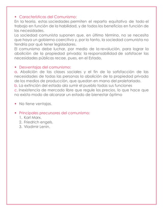  Características del Comunismo:
En la teoría, estas sociedades permiten el reparto equitativo de todo el
trabajo en función de la habilidad, y de todos los beneficios en función de
las necesidades.
La sociedad comunista suponen que, en último término, no se necesita
que haya un gobierno coercitivo y, por lo tanto, la sociedad comunista no
tendría por qué tener legisladores.
El comunismo debe luchar, por medio de la revolución, para lograr la
abolición de la propiedad privada; la responsabilidad de satisfacer las
necesidades públicas recae, pues, en el Estado.
 Desventajas del comunismo:
a. Abolición de las clases sociales y el fin de la satisfacción de las
necesidades de todas las personas la abolición de la propiedad privada
de los medios de producción, que quedan en mano del proletariado.
b. La extinción del estado ala sumir el pueblo todas sus funciones
c. Inexistencia de mercado libre que regule los precios, lo que hace que
no exista modo de alcanzar un estado de bienestar óptimo
 No tiene ventajas.
 Principales precursores del comunismo:
1. Karl Marx.
2. Friedrich engels.
3. Vladimir Lenin.
 