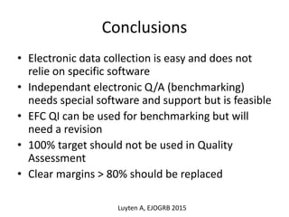 Conclusions
• Electronic data collection is easy and does not
relie on specific software
• Independant electronic Q/A (benchmarking)
needs special software and support but is feasible
• EFC QI can be used for benchmarking but will
need a revision
• 100% target should not be used in Quality
Assessment
• Clear margins > 80% should be replaced
Luyten A, EJOGRB 2015
 