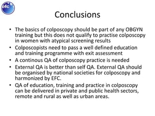 Conclusions
• The basics of colposcopy should be part of any OBGYN
training but this does not qualify to practise colposcopy
in women with atypical screening results
• Colposcopists need to pass a well defined education
and training programme with exit assessment
• A continous QA of colposcopy practice is needed
• External QA is better than self QA. External QA should
be organised by national societies for colposcopy and
harmonized by EFC.
• QA of education, training and practice in colposcopy
can be delivered in private and public health sectors,
remote and rural as well as urban areas.
 