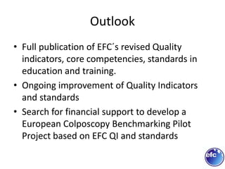 Outlook
• Full publication of EFC´s revised Quality
indicators, core competencies, standards in
education and training.
• Ongoing improvement of Quality Indicators
and standards
• Search for financial support to develop a
European Colposcopy Benchmarking Pilot
Project based on EFC QI and standards
 