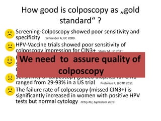 How good is colposcopy as „gold
standard“ ?
o Screening-Colposcopy showed poor sensitivity and
specificity Schneider A, IJC 2000
o HPV-Vaccine trials showed poor sensitivity of
colposcopy impression for CIN3+ Stoler M, IJC 2011
o Randomized controlled studies showed that a
standardized colposcopy protocol detected as many
CIN3+ as immediate LEEP TOMBOLA, BMJ 2010
o Sensitivity of colposcopy guided biopsies for CIN3
ranged from 29-93% in a US trial Pretorius R, JLGTD 2011
o The failure rate of colposcopy (missed CIN3+) is
significantly increased in women with positive HPV
tests but normal cytology Petry KU, GynOncol 2013
We need to assure quality of
colposcopy
 