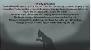 "FOG" By: Carl Sandburg
The world was changing so quickly that this poem was representing the use of Imagery in the
Fog and Cat. The Fog and Cat are one in the same as they quietly sneak up on you before you
know it and disappear just as quickly and silently.
The times of this period were also changing. People were losing their jobs.
The American way of living was changing and war was breaking out.
This poem represents the problems people faced during the early 20th century.
Although stressful, it to shall pass as silently as the Fog and Cat.
 