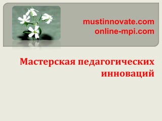 mustinnovate.com
online-mpi.com
Мастерская педагогических
инноваций
 