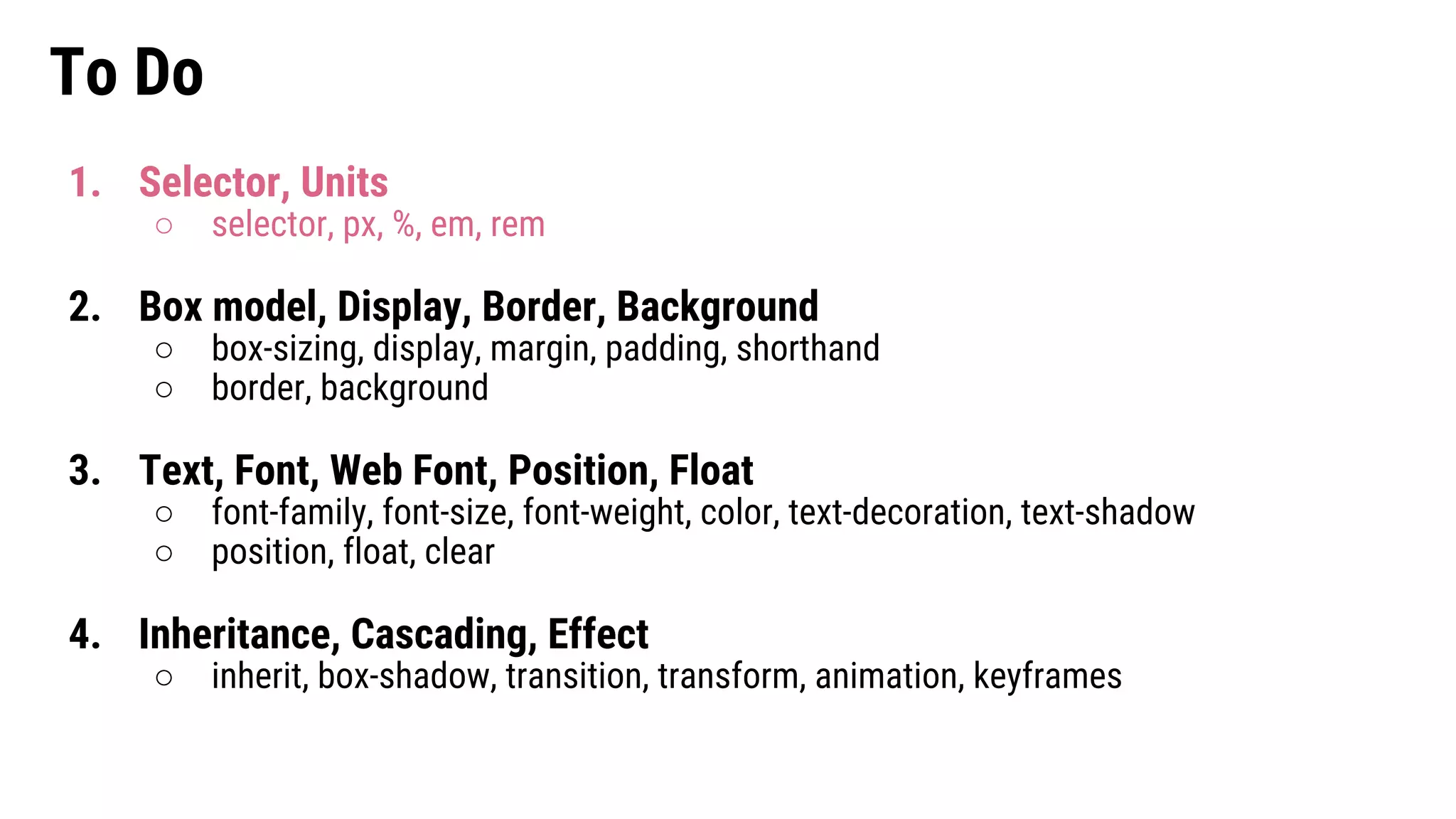 To Do
1. Selector, Units
○ selector, px, %, em, rem
2. Box model, Display, Border, Background
○ box-sizing, display, margin, padding, shorthand
○ border, background
3. Text, Font, Web Font, Position, Float
○ font-family, font-size, font-weight, color, text-decoration, text-shadow
○ position, float, clear
4. Inheritance, Cascading, Effect
○ inherit, box-shadow, transition, transform, animation, keyframes
 