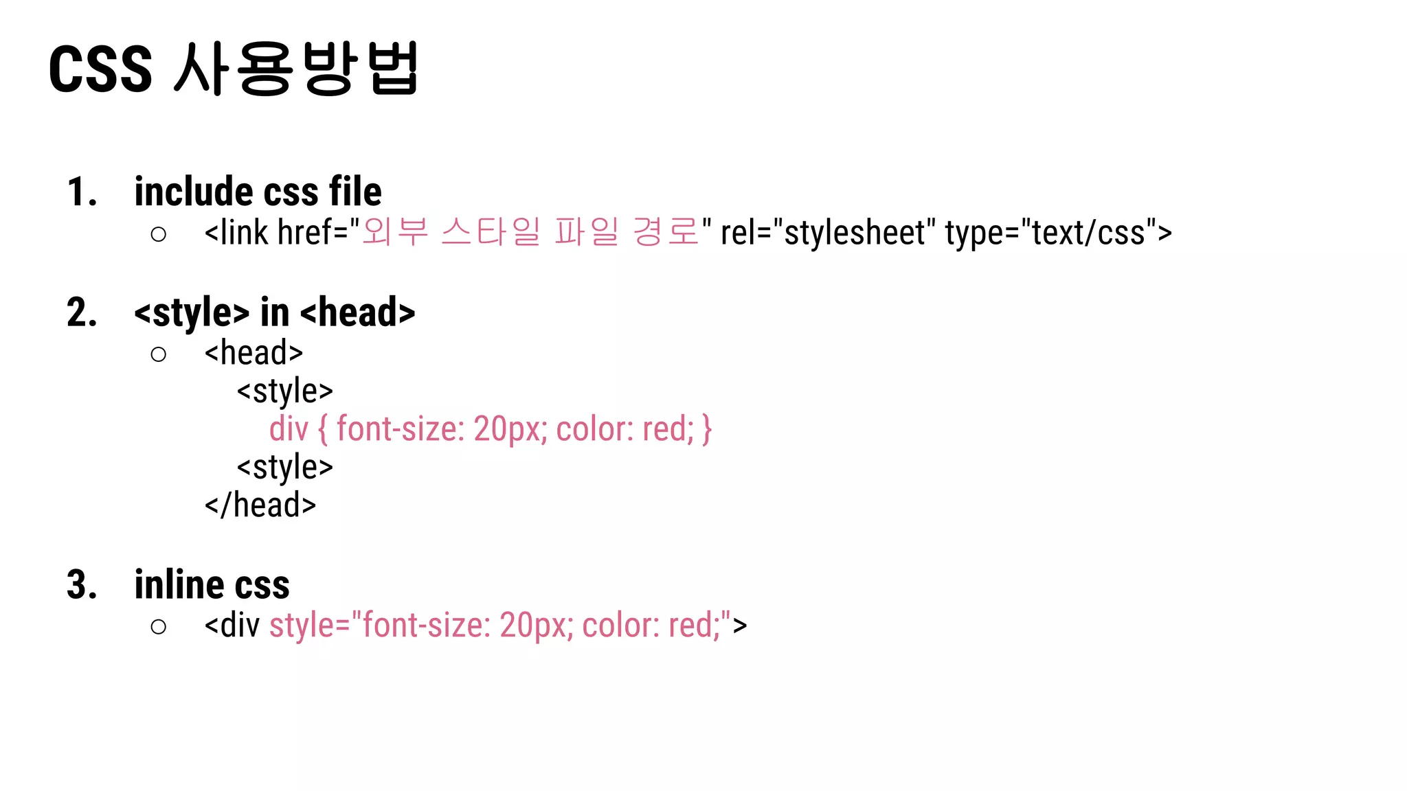 CSS 사용방법
1. include css file
○ <link href="외부 스타일 파일 경로" rel="stylesheet" type="text/css">
2. <style> in <head>
○ <head>
<style>
div { font-size: 20px; color: red; }
<style>
</head>
3. inline css
○ <div style="font-size: 20px; color: red;">
 