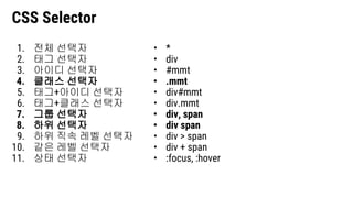 CSS Selector
1. 전체 선택자
2. 태그 선택자
3. 아이디 선택자
4. 클래스 선택자
5. 태그+아이디 선택자
6. 태그+클래스 선택자
7. 그룹 선택자
8. 하위 선택자
9. 하위 직속 레벨 선택자
10. 같은 레벨 선택자
11. 상태 선택자
• *
• div
• #mmt
• .mmt
• div#mmt
• div.mmt
• div, span
• div span
• div > span
• div + span
• :focus, :hover
 