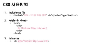 CSS 사용방법
1. include css file
○ <link href="외부 스타일 파일 경로" rel="stylesheet" type="text/css">
2. <style> in <head>
○ <head>
<style>
div { font-size: 20px; color: red; }
<style>
</head>
3. inline css
○ <div style="font-size: 20px; color: red;">
 