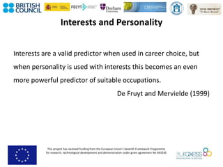 This project has received funding from the European Union’s Seventh Framework Programme
for research, technological development and demonstration under grant agreement No 643330
Interests and Personality
Interests are a valid predictor when used in career choice, but
when personality is used with interests this becomes an even
more powerful predictor of suitable occupations.
De Fruyt and Mervielde (1999)
 