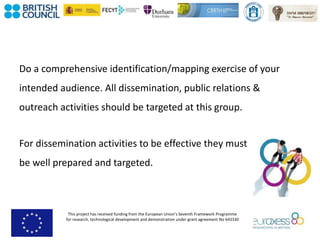 This project has received funding from the European Union’s Seventh Framework Programme
for research, technological development and demonstration under grant agreement No 643330
Do a comprehensive identification/mapping exercise of your
intended audience. All dissemination, public relations &
outreach activities should be targeted at this group.
For dissemination activities to be effective they must
be well prepared and targeted.
 