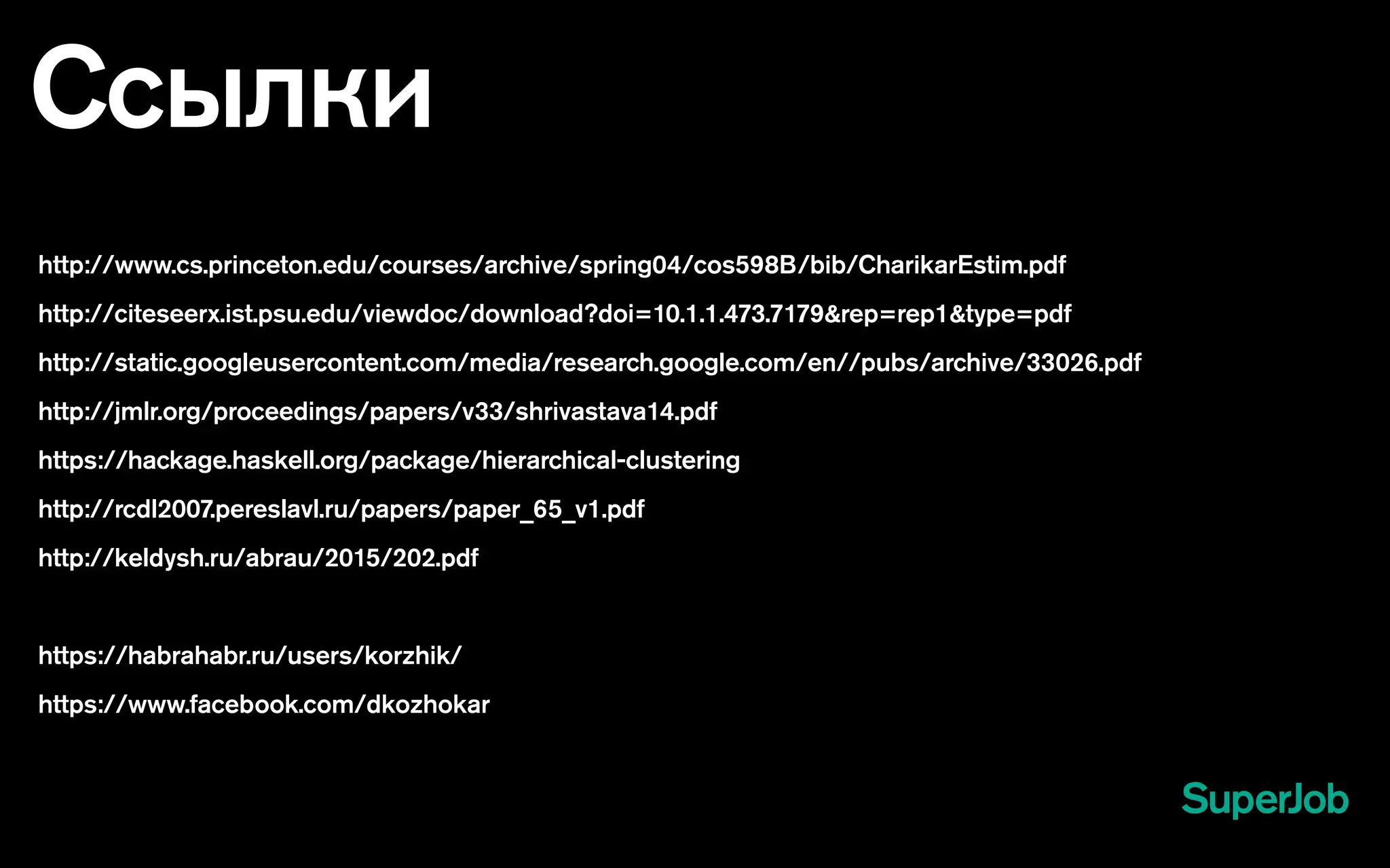 Ссылки
http://www.cs.princeton.edu/courses/archive/spring04/cos598B/bib/CharikarEstim.pdf
http://citeseerx.ist.psu.edu/viewdoc/download?doi=10.1.1.473.7179&rep=rep1&type=pdf
http://static.googleusercontent.com/media/research.google.com/en//pubs/archive/33026.pdf
http://jmlr.org/proceedings/papers/v33/shrivastava14.pdf
https://hackage.haskell.org/package/hierarchical-clustering
http://rcdl2007.pereslavl.ru/papers/paper_65_v1.pdf
http://keldysh.ru/abrau/2015/202.pdf
https://habrahabr.ru/users/korzhik/
https://www.facebook.com/dkozhokar
 