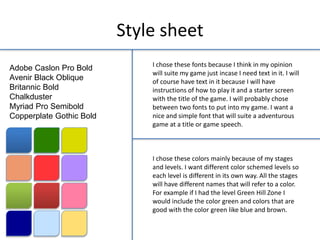 Style sheet
Adobe Caslon Pro Bold
Avenir Black Oblique
Britannic Bold
Chalkduster
Myriad Pro Semibold
Copperplate Gothic Bold
I chose these fonts because I think in my opinion
will suite my game just incase I need text in it. I will
of course have text in it because I will have
instructions of how to play it and a starter screen
with the title of the game. I will probably chose
between two fonts to put into my game. I want a
nice and simple font that will suite a adventurous
game at a title or game speech.
I chose these colors mainly because of my stages
and levels. I want different color schemed levels so
each level is different in its own way. All the stages
will have different names that will refer to a color.
For example if I had the level Green Hill Zone I
would include the color green and colors that are
good with the color green like blue and brown.
 
