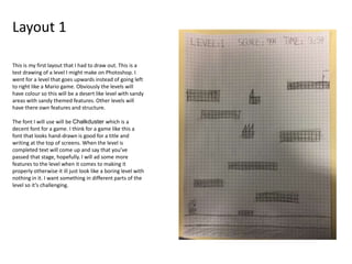 Layout 1
This is my first layout that I had to draw out. This is a
test drawing of a level I might make on Photoshop. I
went for a level that goes upwards instead of going left
to right like a Mario game. Obviously the levels will
have colour so this will be a desert like level with sandy
areas with sandy themed features. Other levels will
have there own features and structure.
The font I will use will be Chalkduster which is a
decent font for a game. I think for a game like this a
font that looks hand-drawn is good for a title and
writing at the top of screens. When the level is
completed text will come up and say that you’ve
passed that stage, hopefully. I will ad some more
features to the level when it comes to making it
properly otherwise it ill just look like a boring level with
nothing in it. I want something in different parts of the
level so it’s challenging.
 
