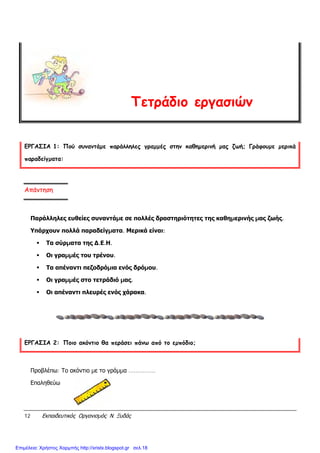 12 Εκπαιδευτικός Οργανισµός Ν. Ξυδάς
Τετράδιο εργασιών
ΕΡΓΑΣΙΑ 1: Πού συναντάµε παράλληλες γραµµές στην καθηµερινή µας ζωή; Γράφουµε µερικά
παραδείγµατα:
Απάντηση
Παράλληλες ευθείες συναντάµε σε πολλές δραστηριότητες της καθηµερινής µας ζωής.
Υπάρχουν πολλά παραδείγµατα. Μερικά είναι:
Τα σύρµατα της ∆.Ε.Η.
Οι γραµµές του τρένου.
Τα απέναντι πεζοδρόµια ενός δρόµου.
Οι γραµµές στο τετράδιό µας.
Οι απέναντι πλευρές ενός χάρακα.
ΕΡΓΑΣΙΑ 2: Ποιο ακόντιο θα περάσει πάνω από το εµπόδιο;
Προβλέπω: Το ακόντιο µε το γράµµα ...............
Επαληθεύω
Επιμέλεια: Χρήστος Χαρμπής http://xristx.blogspot.gr σελ.18
 