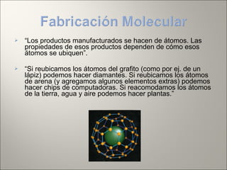  “Los productos manufacturados se hacen de átomos. Las
propiedades de esos productos dependen de cómo esos
átomos se ubiquen”.
 “Si reubicamos los átomos del grafito (como por ej. de un
lápiz) podemos hacer diamantes. Si reubicamos los átomos
de arena (y agregamos algunos elementos extras) podemos
hacer chips de computadoras. Si reacomodamos los átomos
de la tierra, agua y aire podemos hacer plantas.”
 