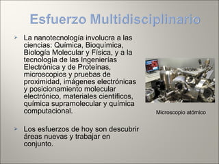  La nanotecnología involucra a las
ciencias: Química, Bioquímica,
Biología Molecular y Física, y a la
tecnología de las Ingenierías
Electrónica y de Proteínas,
microscopios y pruebas de
proximidad, imágenes electrónicas
y posicionamiento molecular
electrónico, materiales científicos,
química supramolecular y química
computacional.
 Los esfuerzos de hoy son descubrir
áreas nuevas y trabajar en
conjunto.
Microscopio atómico
 