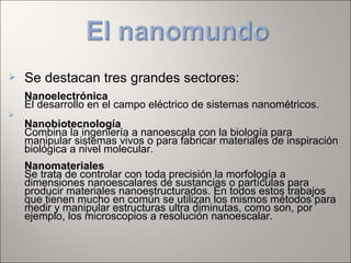  Se destacan tres grandes sectores:
Nanoelectrónica
El desarrollo en el campo eléctrico de sistemas nanométricos.

Nanobiotecnología
Combina la ingeniería a nanoescala con la biología para
manipular sistemas vivos o para fabricar materiales de inspiración
biológica a nivel molecular.
Nanomateriales
Se trata de controlar con toda precisión la morfología a
dimensiones nanoescalares de sustancias o partículas para
producir materiales nanoestructurados. En todos estos trabajos
que tienen mucho en común se utilizan los mismos métodos para
medir y manipular estructuras ultra diminutas, como son, por
ejemplo, los microscopios a resolución nanoescalar.
 