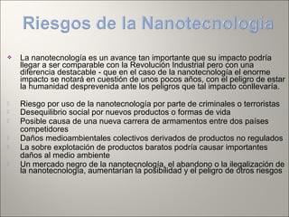  La nanotecnología es un avance tan importante que su impacto podría
llegar a ser comparable con la Revolución Industrial pero con una
diferencia destacable - que en el caso de la nanotecnología el enorme
impacto se notará en cuestión de unos pocos años, con el peligro de estar
la humanidad desprevenida ante los peligros que tal impacto conllevaría.
 Riesgo por uso de la nanotecnología por parte de criminales o terroristas
 Desequilibrio social por nuevos productos o formas de vida
 Posible causa de una nueva carrera de armamentos entre dos países
competidores
 Daños medioambientales colectivos derivados de productos no regulados
 La sobre explotación de productos baratos podría causar importantes
daños al medio ambiente
 Un mercado negro de la nanotecnología, el abandono o la ilegalización de
la nanotecnología, aumentarían la posibilidad y el peligro de otros riesgos
 