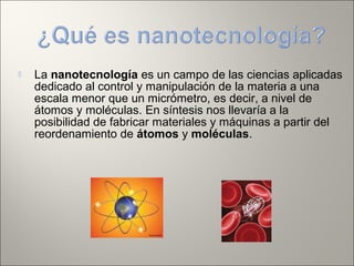  La nanotecnología es un campo de las ciencias aplicadas
dedicado al control y manipulación de la materia a una
escala menor que un micrómetro, es decir, a nivel de
átomos y moléculas. En síntesis nos llevaría a la
posibilidad de fabricar materiales y máquinas a partir del
reordenamiento de átomos y moléculas.
 