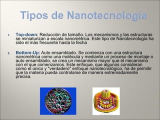 1. Top-down: Reducción de tamaño. Los mecanismos y las estructuras
se miniaturizan a escala nanométrica. Este tipo de Nanotecnología ha
sido el más frecuente hasta la fecha
2. Bottom-Up: Auto ensamblado. Se comienza con una estructura
nanométrica como una molécula y mediante un proceso de montaje o
auto ensamblado, se crea un mecanismo mayor que el mecanismo
con el que comenzamos. Este enfoque, que algunos consideran
como el único y "verdadero" enfoque nanotecnológico, ha de permitir
que la materia pueda controlarse de manera extremadamente
precisa.
 