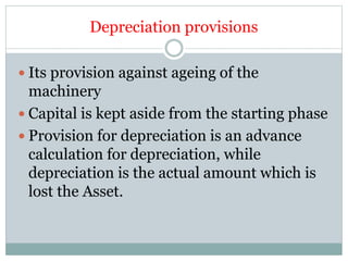 Depreciation provisions
 Its provision against ageing of the
machinery
 Capital is kept aside from the starting phase
 Provision for depreciation is an advance
calculation for depreciation, while
depreciation is the actual amount which is
lost the Asset.
 