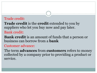 Trade credit:
Trade credit is the credit extended to you by
suppliers who let you buy now and pay later.
Bank credit:
Bank credit is an amount of funds that a person or
business can borrow from a bank
Customer advance:
The term advances from customers refers to money
collected by a company prior to providing a product or
service.
 