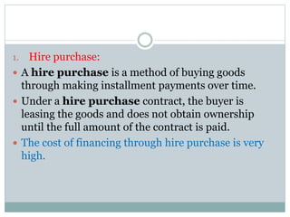 1. Hire purchase:
 A hire purchase is a method of buying goods
through making installment payments over time.
 Under a hire purchase contract, the buyer is
leasing the goods and does not obtain ownership
until the full amount of the contract is paid.
 The cost of financing through hire purchase is very
high.
 