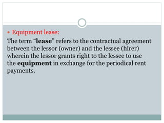  Equipment lease:
The term “lease” refers to the contractual agreement
between the lessor (owner) and the lessee (hirer)
wherein the lessor grants right to the lessee to use
the equipment in exchange for the periodical rent
payments.
 