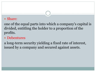  Share:
one of the equal parts into which a company's capital is
divided, entitling the holder to a proportion of the
profits.
 Debentures
a long-term security yielding a fixed rate of interest,
issued by a company and secured against assets.
 