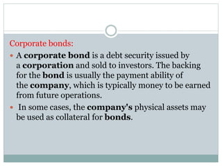 Corporate bonds:
 A corporate bond is a debt security issued by
a corporation and sold to investors. The backing
for the bond is usually the payment ability of
the company, which is typically money to be earned
from future operations.
 In some cases, the company's physical assets may
be used as collateral for bonds.
 