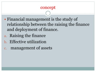 concept
 Financial management is the study of
relationship between the raising the finance
and deployment of finance.
a. Raising the finance
b. Effective utilization
c. management of assets
 