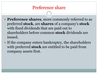 Preference share
 Preference shares, more commonly referred to as
preferred stock, are shares of a company's stock
with fixed dividends that are paid out to
shareholders before common stock dividends are
issued.
 If the company enters bankruptcy, the shareholders
with preferred stock are entitled to be paid from
company assets first.
 
