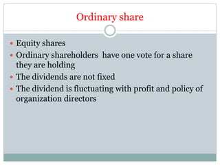 Ordinary share
 Equity shares
 Ordinary shareholders have one vote for a share
they are holding
 The dividends are not fixed
 The dividend is fluctuating with profit and policy of
organization directors
 