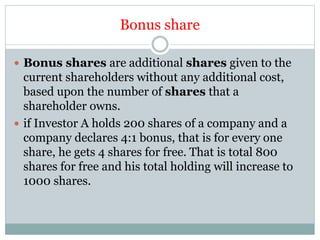 Bonus share
 Bonus shares are additional shares given to the
current shareholders without any additional cost,
based upon the number of shares that a
shareholder owns.
 if Investor A holds 200 shares of a company and a
company declares 4:1 bonus, that is for every one
share, he gets 4 shares for free. That is total 800
shares for free and his total holding will increase to
1000 shares.
 