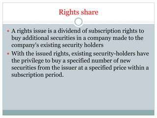 Rights share
 A rights issue is a dividend of subscription rights to
buy additional securities in a company made to the
company's existing security holders
 With the issued rights, existing security-holders have
the privilege to buy a specified number of new
securities from the issuer at a specified price within a
subscription period.
 