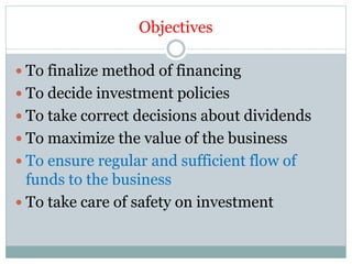 Objectives
 To finalize method of financing
 To decide investment policies
 To take correct decisions about dividends
 To maximize the value of the business
 To ensure regular and sufficient flow of
funds to the business
 To take care of safety on investment
 