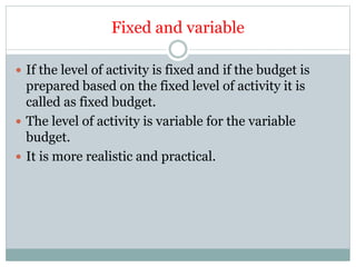 Fixed and variable
 If the level of activity is fixed and if the budget is
prepared based on the fixed level of activity it is
called as fixed budget.
 The level of activity is variable for the variable
budget.
 It is more realistic and practical.
 