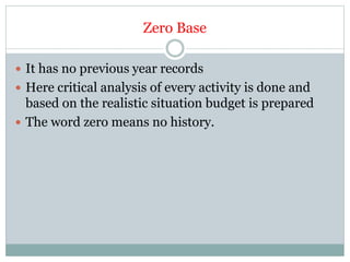 Zero Base
 It has no previous year records
 Here critical analysis of every activity is done and
based on the realistic situation budget is prepared
 The word zero means no history.
 